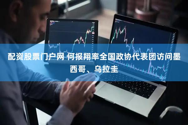 配资股票门户网 何报翔率全国政协代表团访问墨西哥、乌拉圭