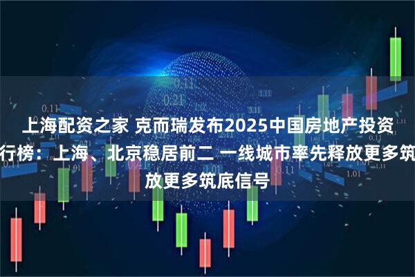 上海配资之家 克而瑞发布2025中国房地产投资前景排行榜：上海、北京稳居前二 一线城市率先释放更多筑底信号