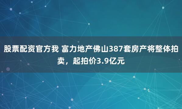 股票配资官方我 富力地产佛山387套房产将整体拍卖，起拍价3.9亿元