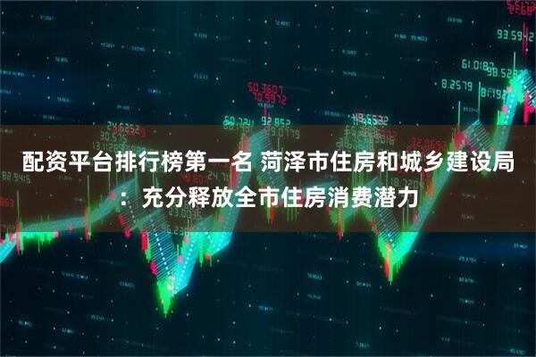 配资平台排行榜第一名 菏泽市住房和城乡建设局：充分释放全市住房消费潜力