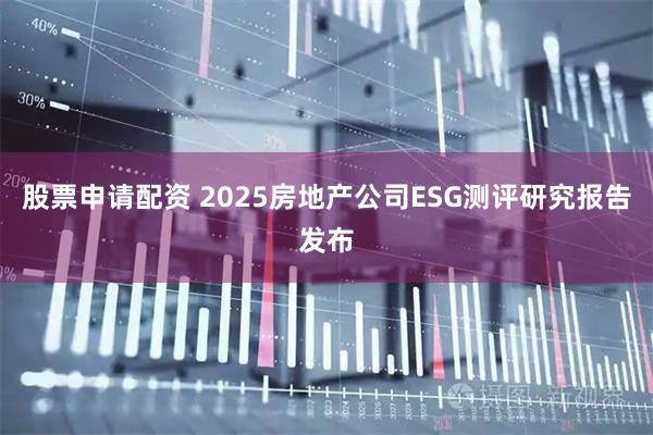 股票申请配资 2025房地产公司ESG测评研究报告发布