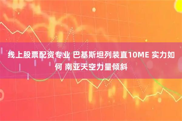 线上股票配资专业 巴基斯坦列装直10ME 实力如何 南亚天空力量倾斜