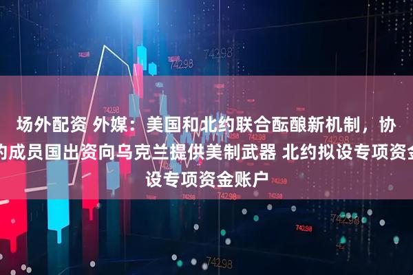场外配资 外媒：美国和北约联合酝酿新机制，协调北约成员国出资向乌克兰提供美制武器 北约拟设专项资金账户