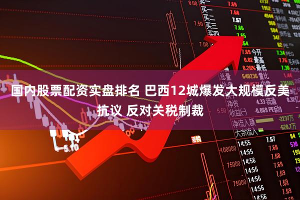 国内股票配资实盘排名 巴西12城爆发大规模反美抗议 反对关税制裁