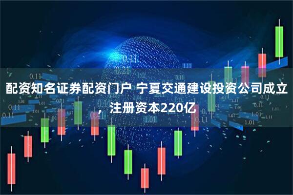 配资知名证券配资门户 宁夏交通建设投资公司成立，注册资本220亿