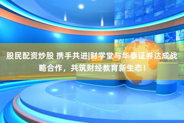 股民配资炒股 携手共进|财学堂与华泰证券达成战略合作，共筑财经教育新生态！