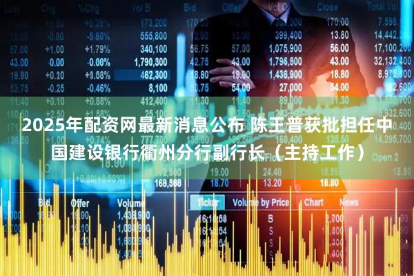 2025年配资网最新消息公布 陈王普获批担任中国建设银行衢州分行副行长（主持工作）
