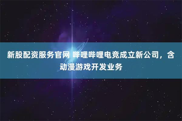 新股配资服务官网 哔哩哔哩电竞成立新公司，含动漫游戏开发业务