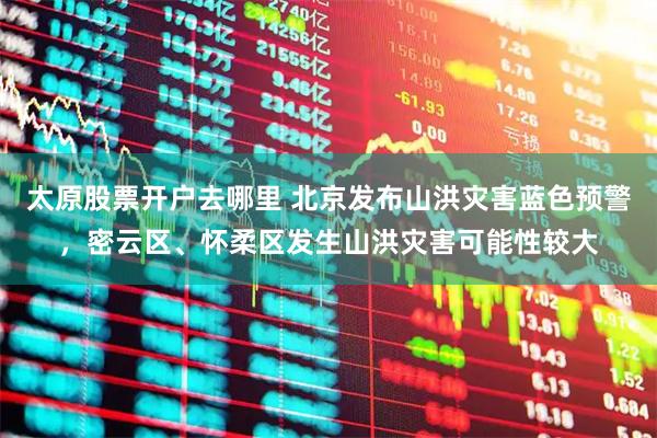 太原股票开户去哪里 北京发布山洪灾害蓝色预警，密云区、怀柔区发生山洪灾害可能性较大