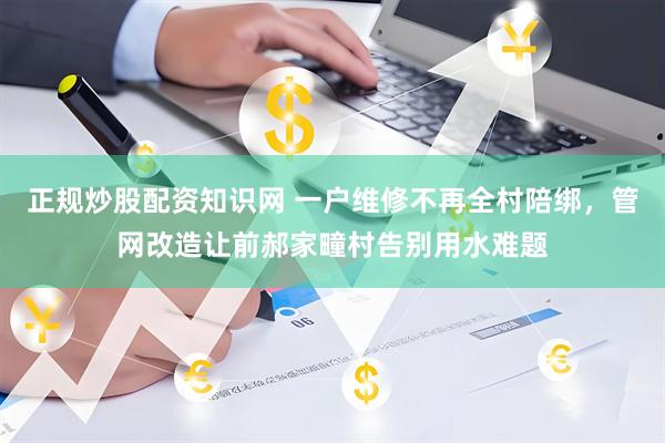 正规炒股配资知识网 一户维修不再全村陪绑，管网改造让前郝家疃村告别用水难题