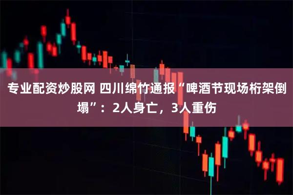 专业配资炒股网 四川绵竹通报“啤酒节现场桁架倒塌”：2人身亡，3人重伤