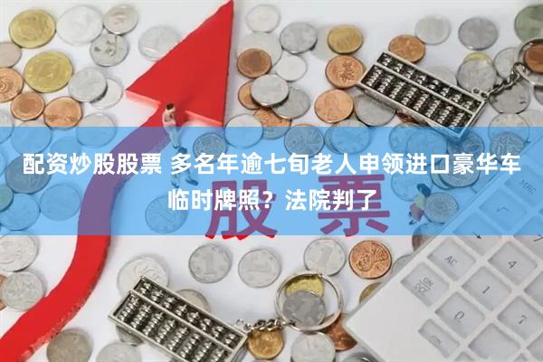 配资炒股股票 多名年逾七旬老人申领进口豪华车临时牌照？法院判了