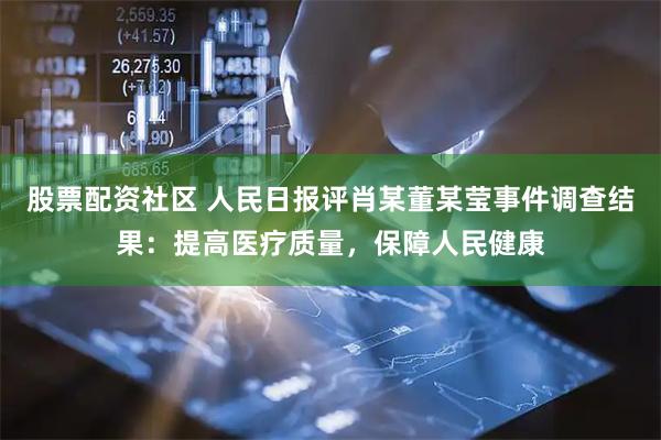 股票配资社区 人民日报评肖某董某莹事件调查结果：提高医疗质量，保障人民健康