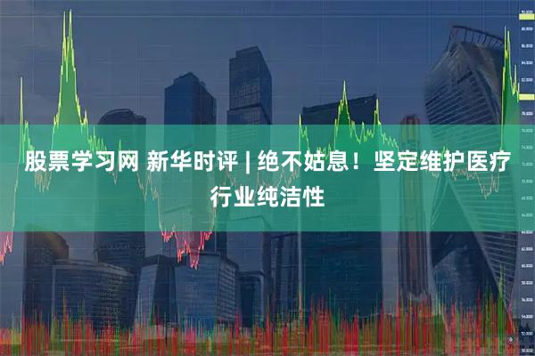 股票学习网 新华时评 | 绝不姑息！坚定维护医疗行业纯洁性