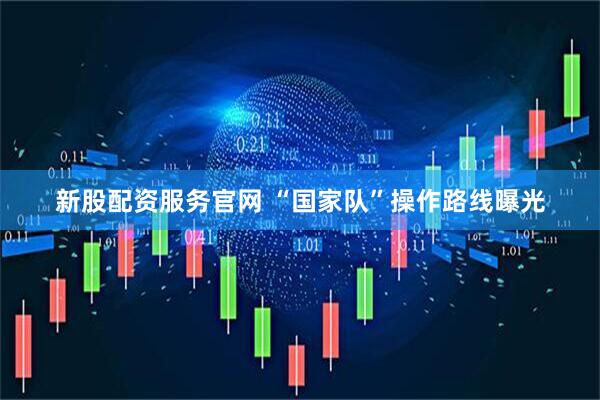 新股配资服务官网 “国家队”操作路线曝光