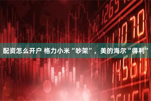 配资怎么开户 格力小米“吵架”，美的海尔“得利”