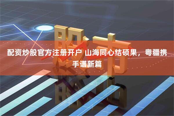 配资炒股官方注册开户 山海同心结硕果，粤疆携手谱新篇