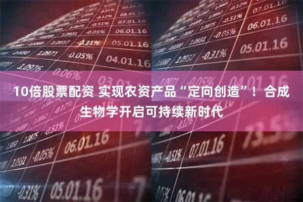 10倍股票配资 实现农资产品“定向创造”！合成生物学开启可持续新时代