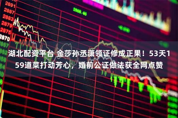 湖北配资平台 金莎孙丞潇领证修成正果！53天159道菜打动芳心，婚前公证做法获全网点赞