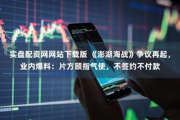 实盘配资网网站下载版 《澎湖海战》争议再起，业内爆料：片方颐指气使，不签约不付款