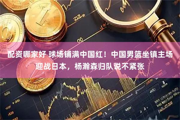 配资哪家好 球场铺满中国红！中国男篮坐镇主场迎战日本，杨瀚森归队说不紧张