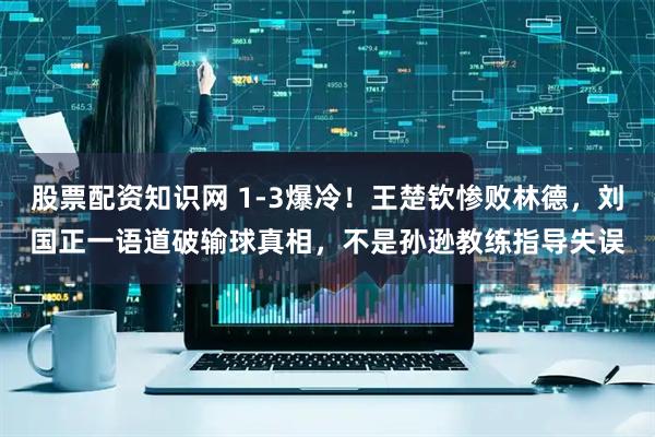 股票配资知识网 1-3爆冷！王楚钦惨败林德，刘国正一语道破输球真相，不是孙逊教练指导失误