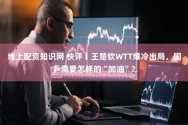 线上配资知识网 快评丨王楚钦WTT爆冷出局，国乒需要怎样的“加油”？